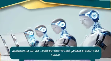 قفزة الذكاء الاصطناعي تهدد 40 مهنة بالاختفاء.. هل أنت من المعرضين للخطر؟